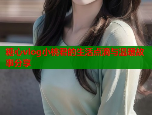 糖心vlog小桃君的生活点滴与温暖故事分享  第1张