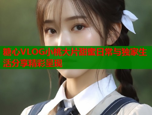 糖心VLOG小桃大片甜蜜日常与独家生活分享精彩呈现  第1张