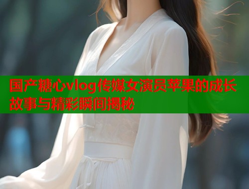 国产糖心vlog传媒女演员苹果的成长故事与精彩瞬间揭秘  第1张