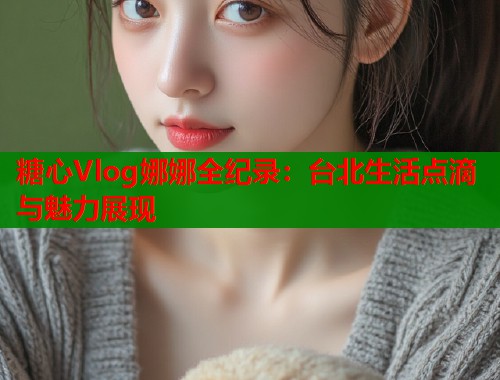 糖心Vlog娜娜全纪录：台北生活点滴与魅力展现  第1张