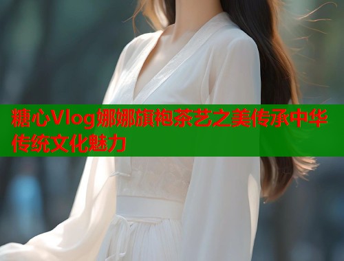 糖心Vlog娜娜旗袍茶艺之美传承中华传统文化魅力  第2张
