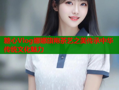 糖心Vlog娜娜旗袍茶艺之美传承中华传统文化魅力  第1张