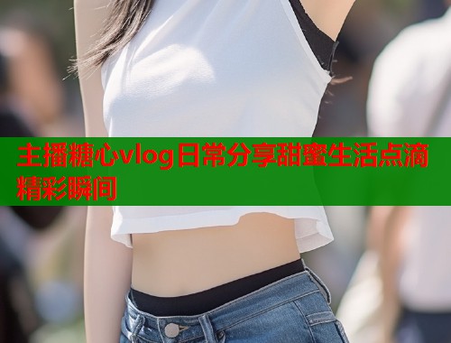 主播糖心vlog日常分享甜蜜生活点滴精彩瞬间  第1张