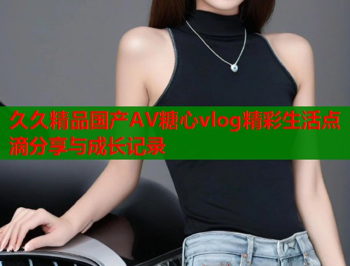 久久精品国产AV糖心vlog精彩生活点滴分享与成长记录  第1张