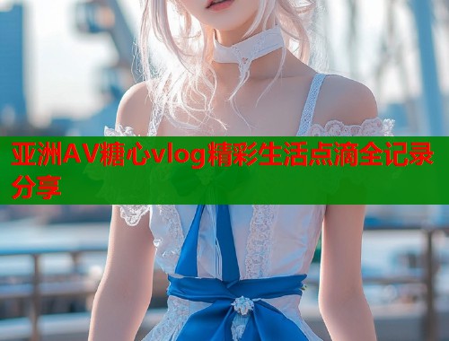 亚洲AV糖心vlog精彩生活点滴全记录分享  第1张