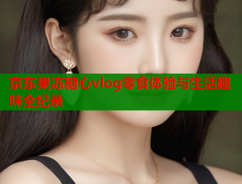 京东果冻糖心vlog零食体验与生活趣味全纪录  第1张