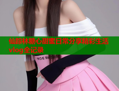 仙踪林糖心甜蜜日常分享精彩生活vlog全记录  第2张