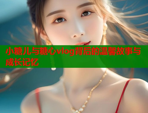 小糖儿与糖心vlog背后的温馨故事与成长记忆  第2张