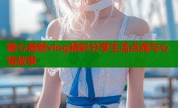 糖心最新vlog精彩分享生活点滴与心情故事