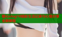 糖心vlog18精彩生活记录与心情分享全新体验
