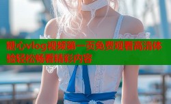 糖心vlog视频第一页免费观看高清体验轻松畅看精彩内容