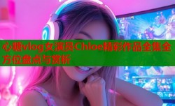 心糖vlog女演员Chloe精彩作品全集全方位盘点与赏析