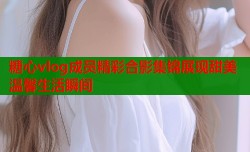 糖心vlog成员精彩合影集锦展现甜美温馨生活瞬间