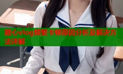 糖心vlog频繁卡顿原因分析及解决方法详解