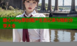 糖心vlog原创国产生活记录与精彩分享大全