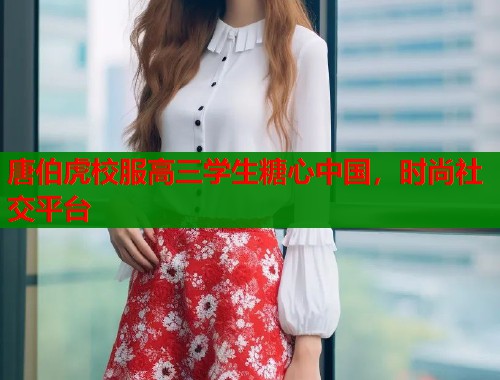 唐伯虎校服高三学生糖心中国，时尚社交平台  第1张