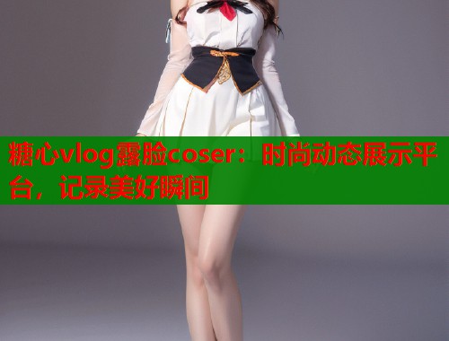 糖心vlog露脸coser：时尚动态展示平台，记录美好瞬间  第1张