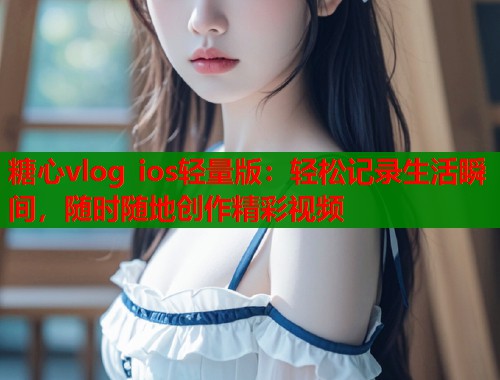 糖心vlog ios轻量版：轻松记录生活瞬间，随时随地创作精彩视频  第2张