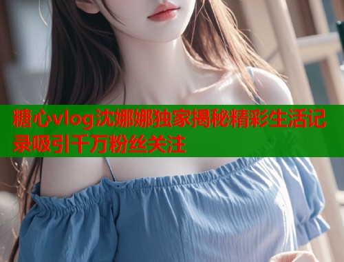 糖心vlog沈娜娜独家揭秘精彩生活记录吸引千万粉丝关注  第1张