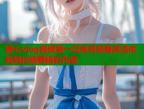 糖心vlog视频第一页免费观看高清体验轻松畅看精彩内容  第1张
