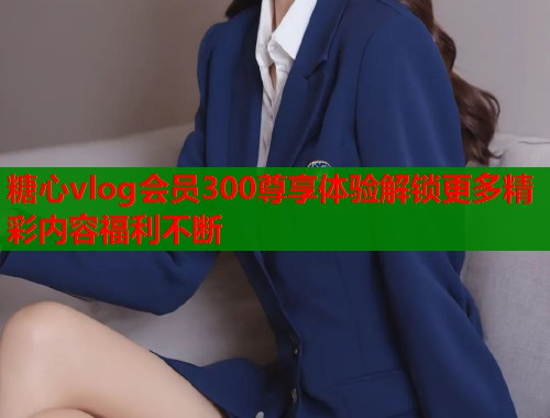糖心vlog会员300尊享体验解锁更多精彩内容福利不断  第1张