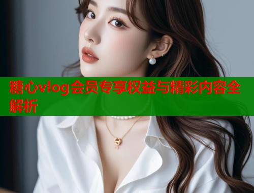 糖心vlog会员专享权益与精彩内容全解析  第1张