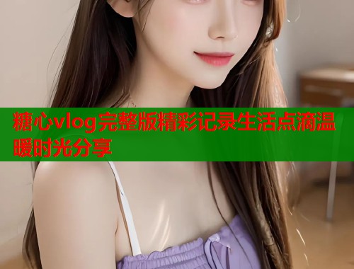 糖心vlog完整版精彩记录生活点滴温暖时光分享  第1张