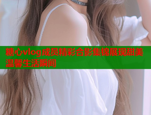 糖心vlog成员精彩合影集锦展现甜美温馨生活瞬间  第1张