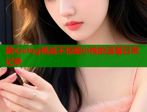 糖心vlog挑战不惊醒小桃的温馨日常记录  第1张