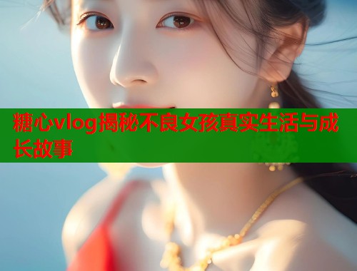 糖心vlog揭秘不良女孩真实生活与成长故事  第2张