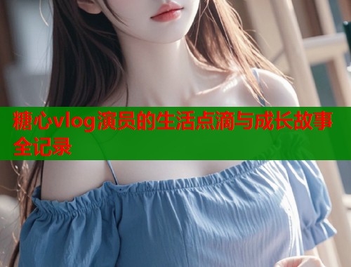 糖心vlog演员的生活点滴与成长故事全记录  第1张