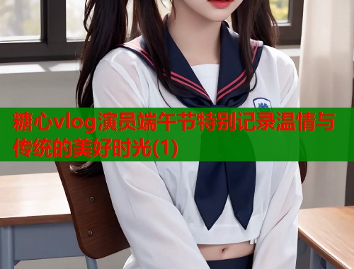 糖心vlog演员端午节特别记录温情与传统的美好时光(1)  第1张
