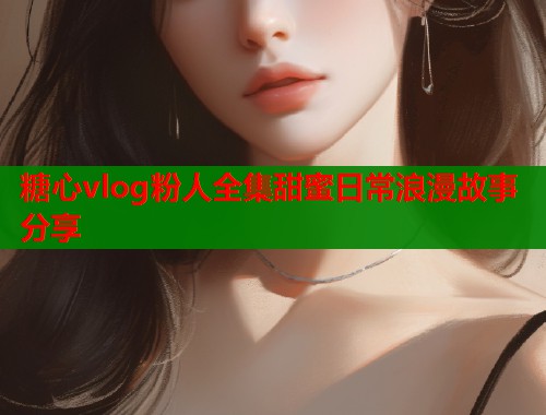 糖心vlog粉人全集甜蜜日常浪漫故事分享  第1张