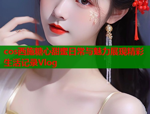 cos西施糖心甜蜜日常与魅力展现精彩生活记录Vlog  第1张