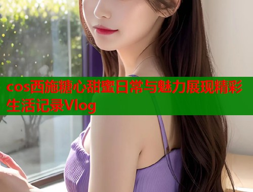 cos西施糖心甜蜜日常与魅力展现精彩生活记录Vlog  第2张