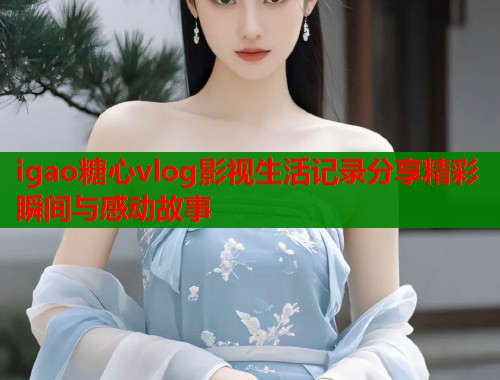 igao糖心vlog影视生活记录分享精彩瞬间与感动故事  第2张