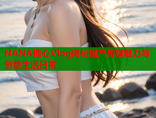 NANA糖心Vlog揭秘国产传媒魅力与创意生活日常  第1张