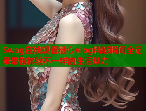 Swag在线观看糖心vlog精彩瞬间全记录带你体验不一样的生活魅力  第1张