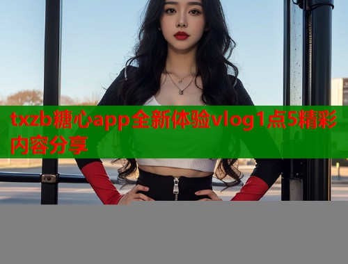 txzb糖心app全新体验vlog1点5精彩内容分享  第1张