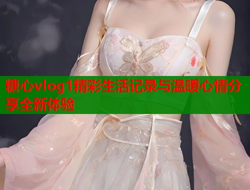 糖心vlog1精彩生活记录与温暖心情分享全新体验  第1张