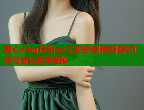 糖心vlog原创up主安安老师的精彩生活与成长故事揭秘  第1张