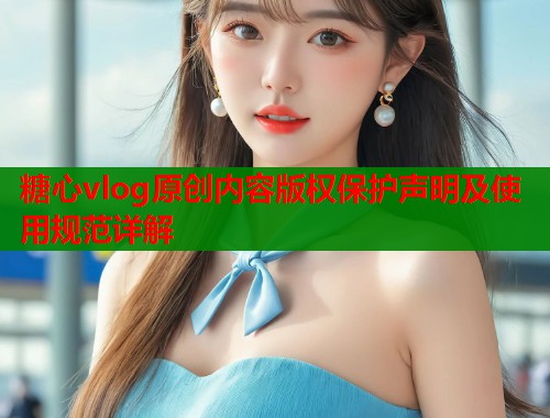 糖心vlog原创内容版权保护声明及使用规范详解  第1张