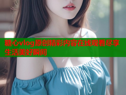 糖心vlog原创精彩内容在线观看尽享生活美好瞬间  第1张
