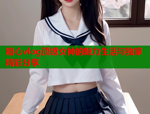 糖心vlog顶级女神的魅力生活与独家精彩分享  第1张