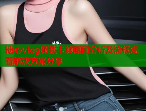 糖心vlog频繁卡顿原因分析及流畅观看解决方案分享  第1张