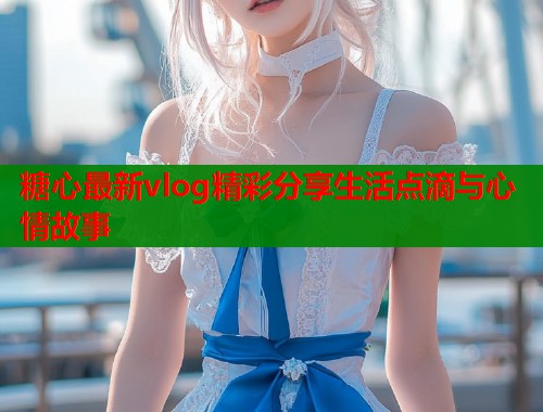 糖心最新vlog精彩分享生活点滴与心情故事  第1张