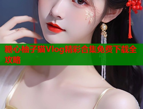 糖心柚子猫Vlog精彩合集免费下载全攻略  第1张