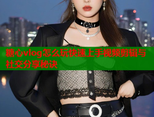 糖心vlog怎么玩快速上手视频剪辑与社交分享秘诀  第2张