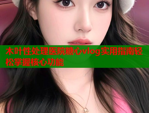 木叶性处理医院糖心vlog实用指南轻松掌握核心功能  第1张