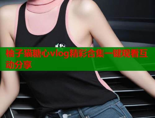 柚子猫糖心vlog精彩合集一键观看互动分享  第1张